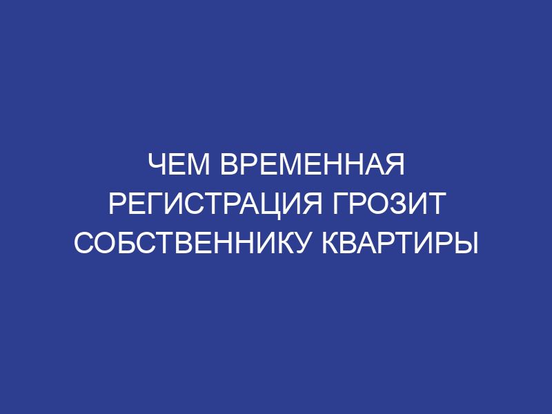 Чем временная регистрация грозит собственнику квартиры