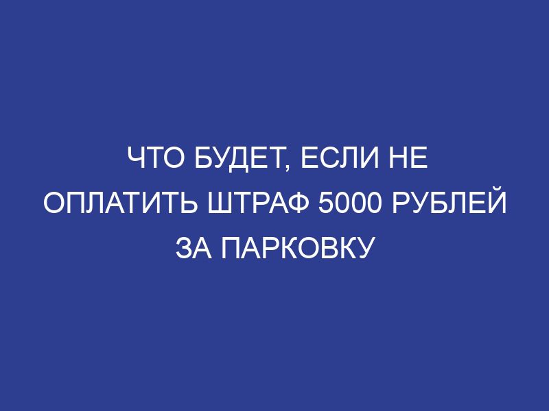 Что будет, если не оплатить штраф 5000 рублей за парковку