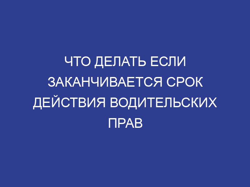 Что делать если заканчивается срок действия водительских прав
