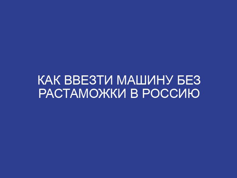 Как ввезти машину без растаможки в Россию