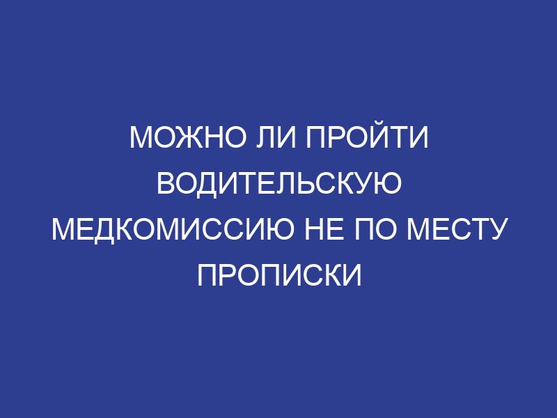 Можно ли пройти водительскую медкомиссию не по месту прописки