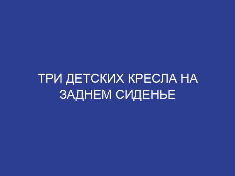 Три детских кресла на заднем сиденье таблица